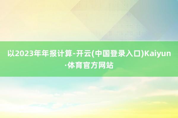 以2023年年报计算-开云(中国登录入口)Kaiyun·体育官方网站