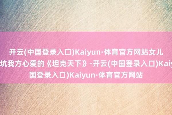 开云(中国登录入口)Kaiyun·体育官方网站女儿决定带着老父亲入坑我方心爱的《坦克天下》-开云(中国登录入口)Kaiyun·体育官方网站