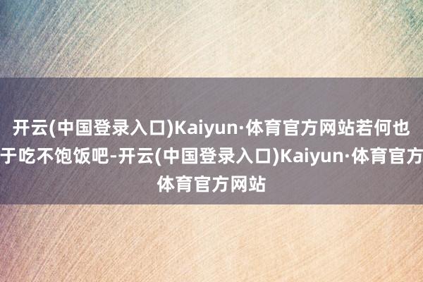 开云(中国登录入口)Kaiyun·体育官方网站若何也不至于吃不饱饭吧-开云(中国登录入口)Kaiyun·体育官方网站