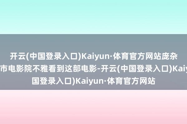 开云(中国登录入口)Kaiyun·体育官方网站庞杂粉丝不错在不同省市电影院不雅看到这部电影-开云(中国登录入口)Kaiyun·体育官方网站