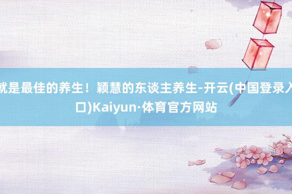 就是最佳的养生！颖慧的东谈主养生-开云(中国登录入口)Kaiyun·体育官方网站