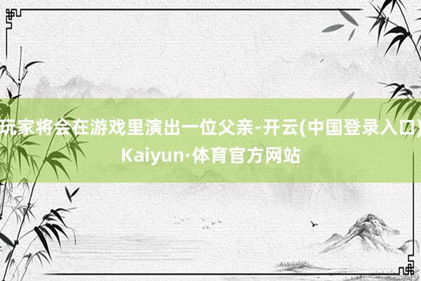 玩家将会在游戏里演出一位父亲-开云(中国登录入口)Kaiyun·体育官方网站