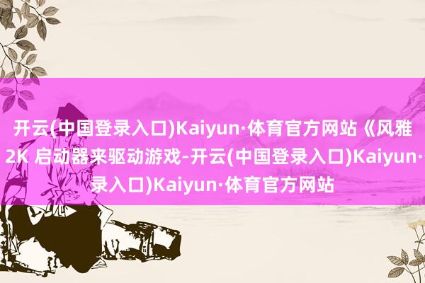 开云(中国登录入口)Kaiyun·体育官方网站《风雅 7》将不需要 2K 启动器来驱动游戏-开云(中国登录入口)Kaiyun·体育官方网站