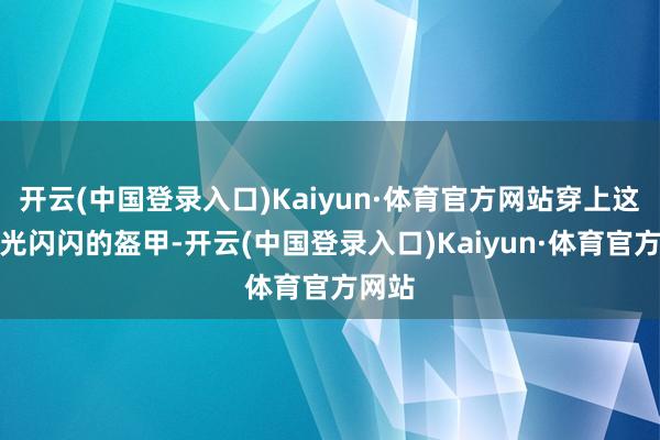 开云(中国登录入口)Kaiyun·体育官方网站穿上这身金光闪闪的盔甲-开云(中国登录入口)Kaiyun·体育官方网站