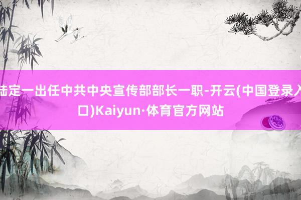 陆定一出任中共中央宣传部部长一职-开云(中国登录入口)Kaiyun·体育官方网站