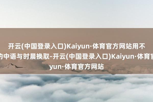 开云(中国登录入口)Kaiyun·体育官方网站用不太闇练的中语与时晨换取-开云(中国登录入口)Kaiyun·体育官方网站