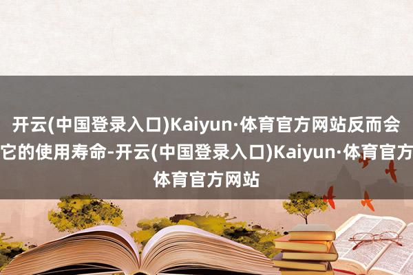 开云(中国登录入口)Kaiyun·体育官方网站反而会裁汰它的使用寿命-开云(中国登录入口)Kaiyun·体育官方网站