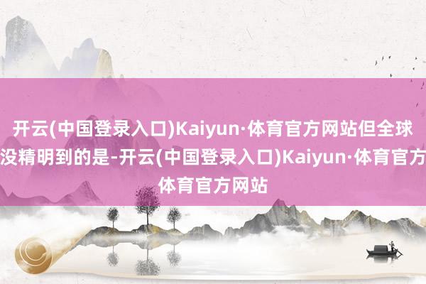 开云(中国登录入口)Kaiyun·体育官方网站但全球可能没精明到的是-开云(中国登录入口)Kaiyun·体育官方网站