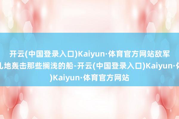 开云(中国登录入口)Kaiyun·体育官方网站敌军的舰艇可劲儿地轰击那些搁浅的船-开云(中国登录入口)Kaiyun·体育官方网站