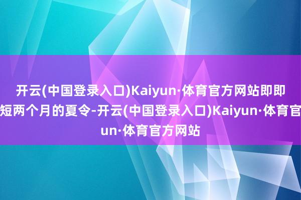 开云(中国登录入口)Kaiyun·体育官方网站即即是在短短两个月的夏令-开云(中国登录入口)Kaiyun·体育官方网站