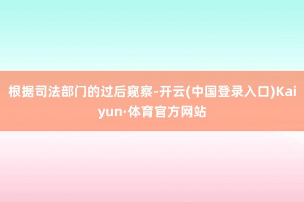 根据司法部门的过后窥察-开云(中国登录入口)Kaiyun·体育官方网站