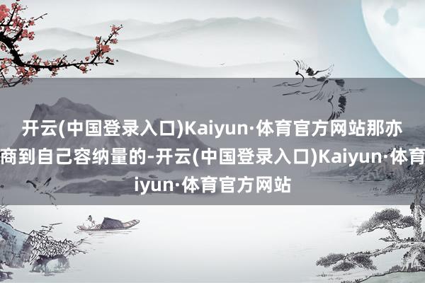 开云(中国登录入口)Kaiyun·体育官方网站那亦然充分筹商到自己容纳量的-开云(中国登录入口)Kaiyun·体育官方网站