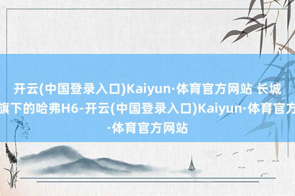 开云(中国登录入口)Kaiyun·体育官方网站 长城汽车旗下的哈弗H6-开云(中国登录入口)Kaiyun·体育官方网站