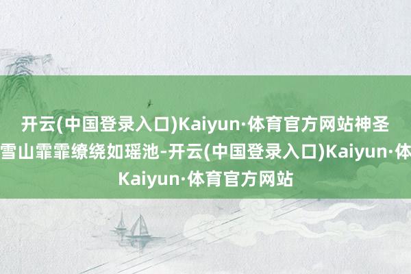 开云(中国登录入口)Kaiyun·体育官方网站神圣玄妙的繁密雪山霏霏缭绕如瑶池-开云(中国登录入口)Kaiyun·体育官方网站