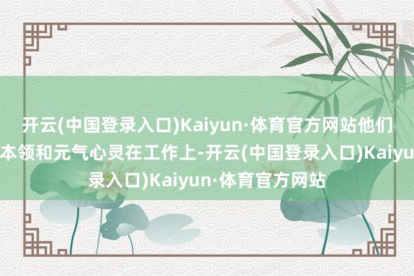 开云(中国登录入口)Kaiyun·体育官方网站他们需要破钞大齐的本领和元气心灵在工作上-开云(中国登录入口)Kaiyun·体育官方网站