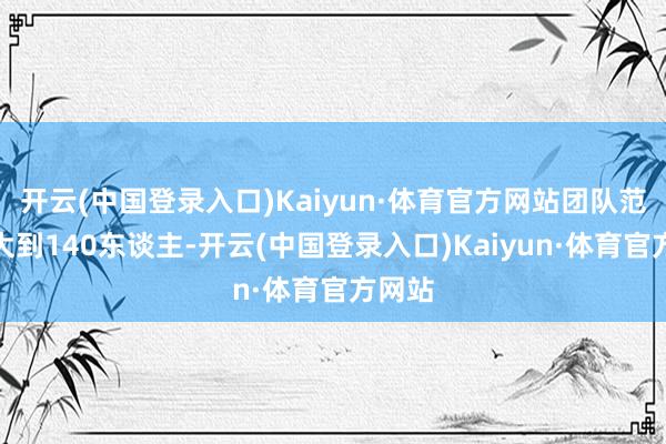 开云(中国登录入口)Kaiyun·体育官方网站团队范畴扩大到140东谈主-开云(中国登录入口)Kaiyun·体育官方网站