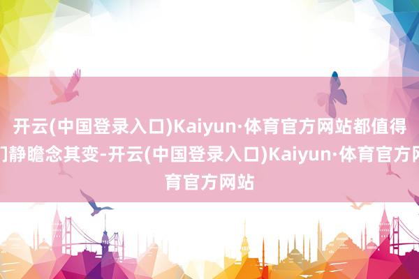 开云(中国登录入口)Kaiyun·体育官方网站都值得我们静瞻念其变-开云(中国登录入口)Kaiyun·体育官方网站