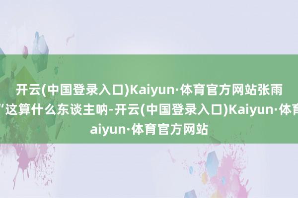 开云(中国登录入口)Kaiyun·体育官方网站张雨绮立地说“这算什么东谈主呐-开云(中国登录入口)Kaiyun·体育官方网站