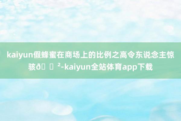 kaiyun假蜂蜜在商场上的比例之高令东说念主惊骇😲-kaiyun全站体育app下载