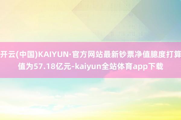 开云(中国)KAIYUN·官方网站最新钞票净值臆度打算值为57.18亿元-kaiyun全站体育app下载