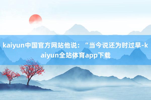 kaiyun中国官方网站他说：“当今说还为时过早-kaiyun全站体育app下载