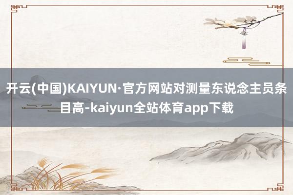 开云(中国)KAIYUN·官方网站对测量东说念主员条目高-kaiyun全站体育app下载