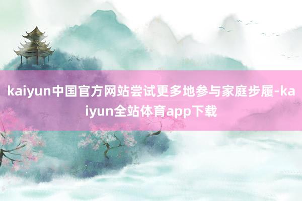 kaiyun中国官方网站尝试更多地参与家庭步履-kaiyun全站体育app下载