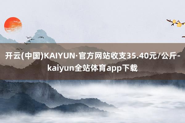 开云(中国)KAIYUN·官方网站收支35.40元/公斤-kaiyun全站体育app下载