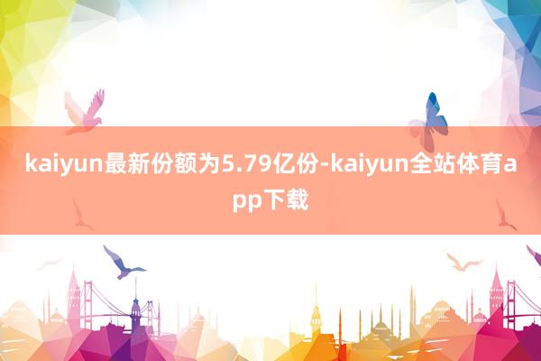 kaiyun最新份额为5.79亿份-kaiyun全站体育app下载