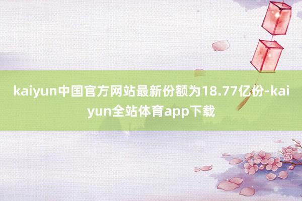 kaiyun中国官方网站最新份额为18.77亿份-kaiyun全站体育app下载