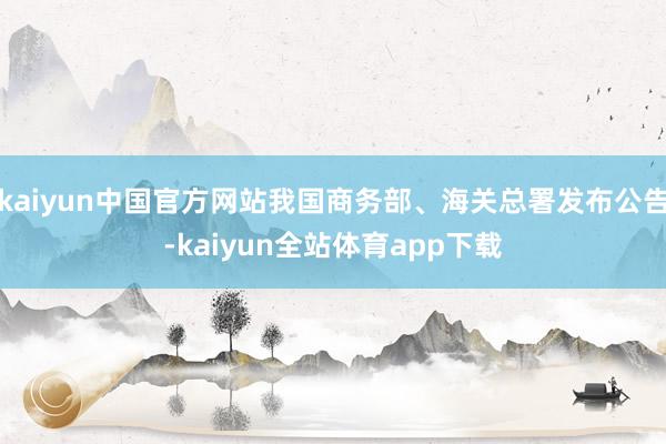 kaiyun中国官方网站我国商务部、海关总署发布公告-kaiyun全站体育app下载