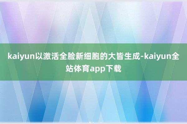 kaiyun以激活全脸新细胞的大皆生成-kaiyun全站体育app下载