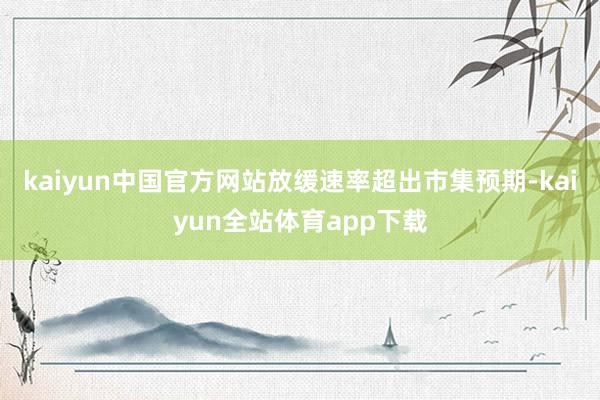 kaiyun中国官方网站放缓速率超出市集预期-kaiyun全站体育app下载