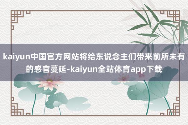 kaiyun中国官方网站将给东说念主们带来前所未有的感官蔓延-kaiyun全站体育app下载