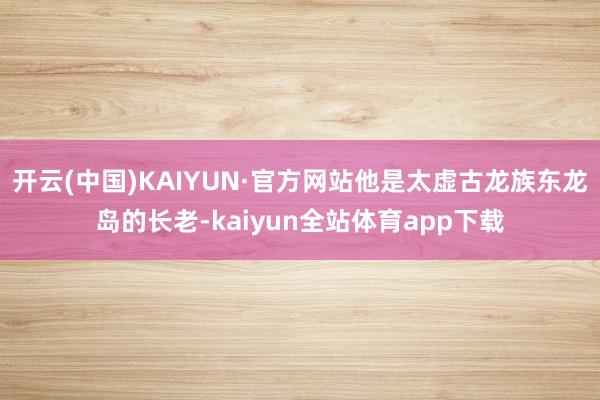 开云(中国)KAIYUN·官方网站他是太虚古龙族东龙岛的长老-kaiyun全站体育app下载