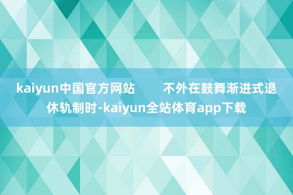 kaiyun中国官方网站        不外在鼓舞渐进式退休轨制时-kaiyun全站体育app下载