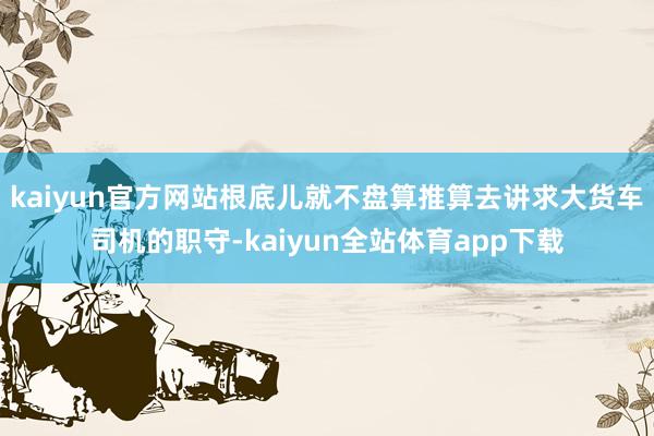 kaiyun官方网站根底儿就不盘算推算去讲求大货车司机的职守-kaiyun全站体育app下载