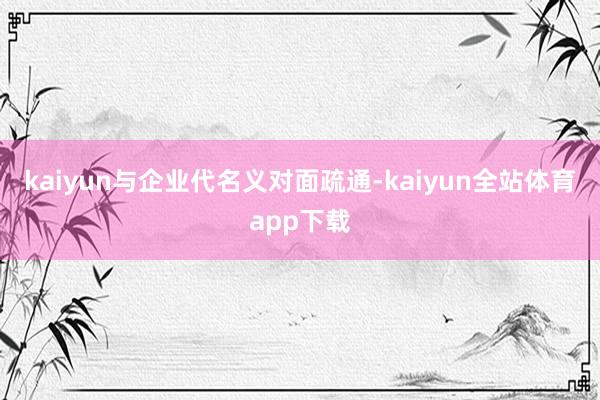 kaiyun与企业代名义对面疏通-kaiyun全站体育app下载