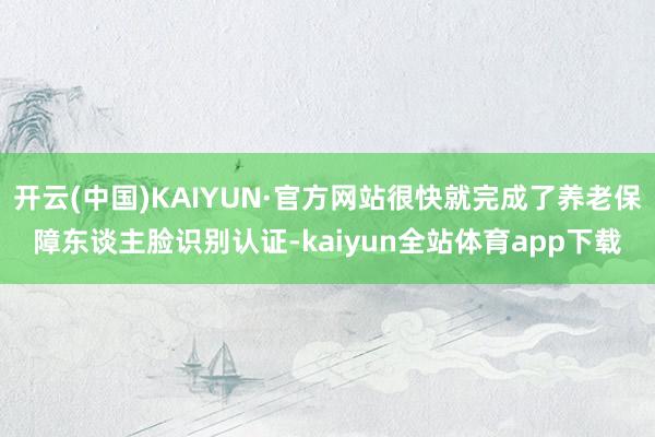 开云(中国)KAIYUN·官方网站很快就完成了养老保障东谈主脸识别认证-kaiyun全站体育app下载