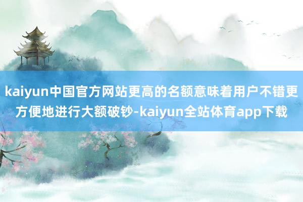 kaiyun中国官方网站更高的名额意味着用户不错更方便地进行大额破钞-kaiyun全站体育app下载