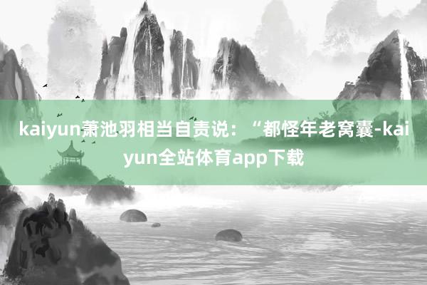 kaiyun萧池羽相当自责说：“都怪年老窝囊-kaiyun全站体育app下载