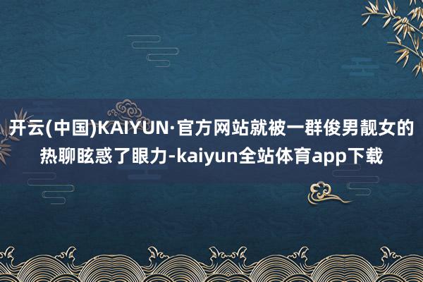 开云(中国)KAIYUN·官方网站就被一群俊男靓女的热聊眩惑了眼力-kaiyun全站体育app下载