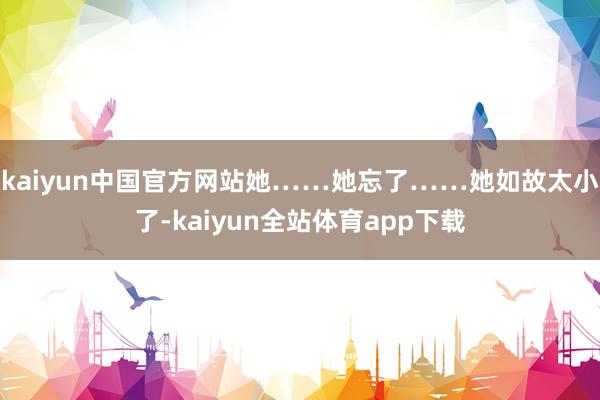 kaiyun中国官方网站她……她忘了……她如故太小了-kaiyun全站体育app下载