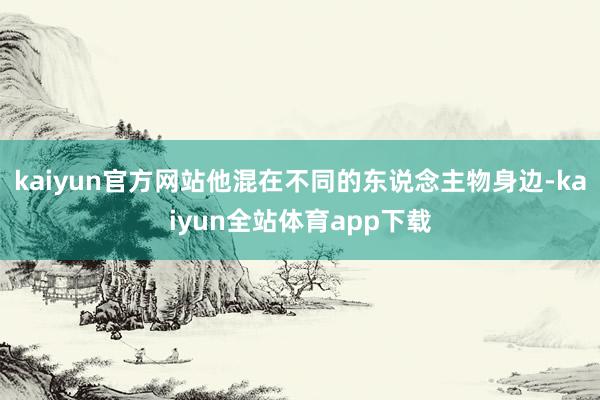 kaiyun官方网站他混在不同的东说念主物身边-kaiyun全站体育app下载