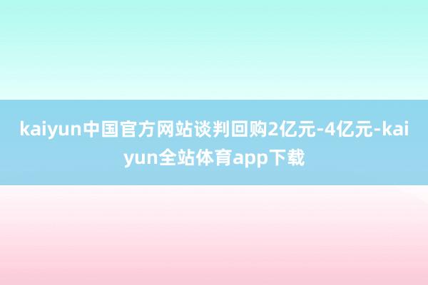 kaiyun中国官方网站谈判回购2亿元-4亿元-kaiyun全站体育app下载