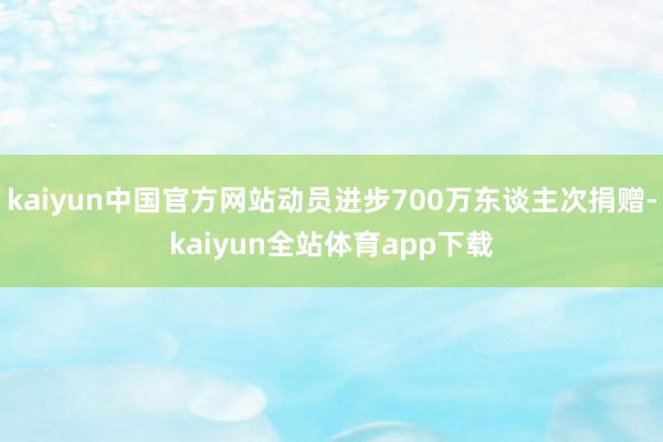 kaiyun中国官方网站动员进步700万东谈主次捐赠-kaiyun全站体育app下载