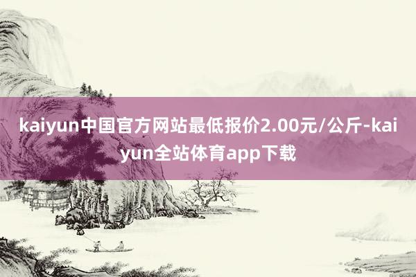 kaiyun中国官方网站最低报价2.00元/公斤-kaiyun全站体育app下载