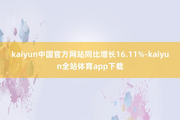 kaiyun中国官方网站同比增长16.11%-kaiyun全站体育app下载