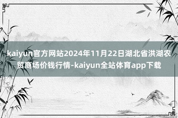 kaiyun官方网站2024年11月22日湖北省洪湖农贸商场价钱行情-kaiyun全站体育app下载