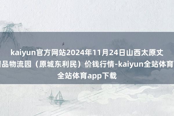 kaiyun官方网站2024年11月24日山西太原丈子头农居品物流园（原城东利民）价钱行情-kaiyun全站体育app下载